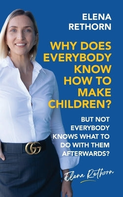 Why Does Everybody Know How To Make Children?: But Not Everybody Knows What To Do With Them Afterwards? by Elena Rethorn