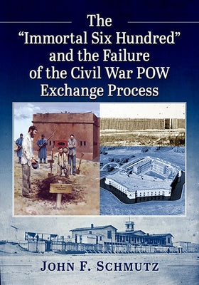 The "Immortal Six Hundred" and the Failure of the Civil War POW Exchange Process by Schmutz, John F.