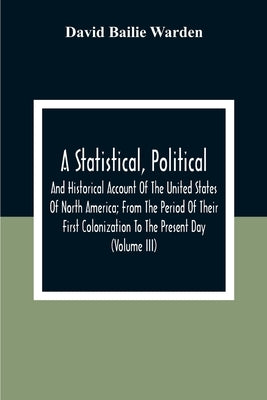 A Statistical, Political, And Historical Account Of The United States Of North America; From The Period Of Their First Colonization To The Present Day by Bailie Warden, David