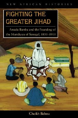Fighting the Greater Jihad: Amadu Bamba and the Founding of the Muridiyya of Senegal, 1853-1913 by Babou, Cheikh Anta