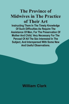 The Province of Midwives in the Practice of their Art; Instructing them in the timely knowledge of such difficulties as require the assistance of Men, by Clark, William