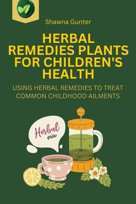 Herbal Remedies Plants for Children's Health: Using Herbal Remedies to Treat Common Childhood Ailments by Gunter, Shawna