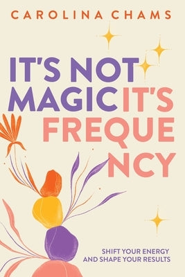 It's Not Magic; It's Frequency: Shift your energy and shape your results by Chams, Carolina