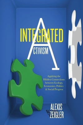 Integrated Activism: Applying the Hidden Connections Between Ecology, Economics, Politics, and Social Progress by Zeigler, Alexis