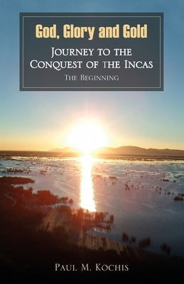 God, Glory and Gold: Journey to the Conquest of the Incas - The Beginning by Kochis, Paul M.