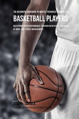 The Beginners Guidebook To Mental Toughness Training For Basketball Players: Mastering Your Performance Through Meditation, Calmness Of Mind, And Stre by Correa (Certified Meditation Instructor)