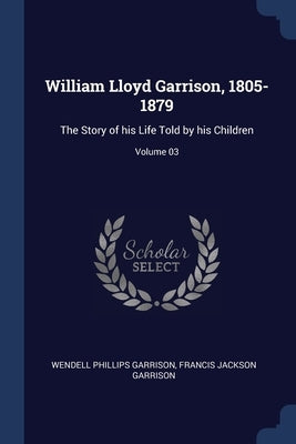 William Lloyd Garrison, 1805-1879: The Story of his Life Told by his Children; Volume 03 by Garrison, Wendell Phillips