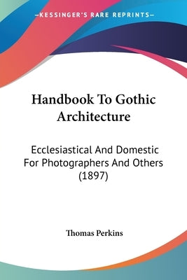 Handbook to Gothic Architecture: Ecclesiastical and Domestic for Photographers and Others (1897) by Perkins, Thomas