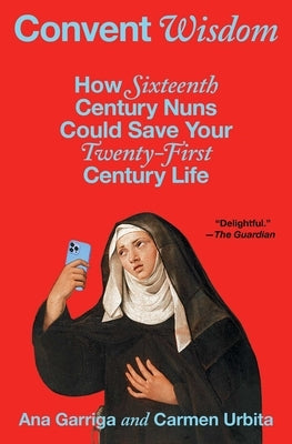 Convent Wisdom: How Sixteenth-Century Nuns Could Save Your Twenty-First-Century Life by Garriga, Ana