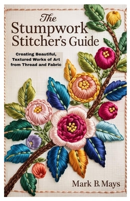 The Stumpwork Stitcher's Guide: Creating Beautiful, Textured Works of Art from Thread and Fabric by Mays, Mark B.