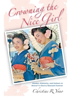 Crowning the Nice Girl: Gender, Ethnicity, and Culture in Hawai'i's Cherry Blossom Festival by Yano, Christine R.