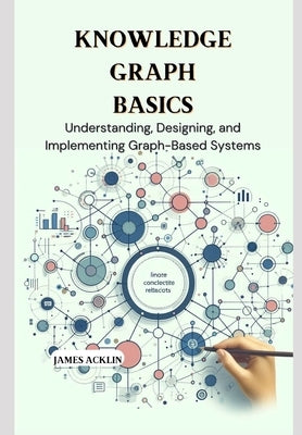 Knowledge Graph Basics: Understanding, Designing, and Implementing Graph-Based Systems by Acklin, James