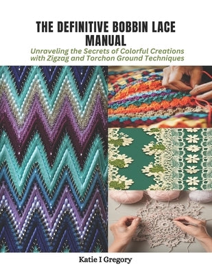 The Definitive Bobbin Lace Manual: Unraveling the Secrets of Colorful Creations with Zigzag and Torchon Ground Techniques by Gregory, Katie I.