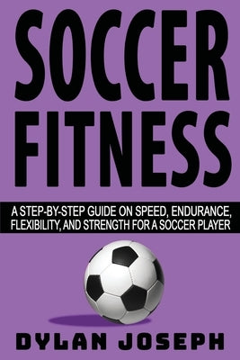 Soccer Fitness: A Step-by-Step Guide on Speed, Endurance, Flexibility, and Strength for a Soccer Player by Joseph, Dylan