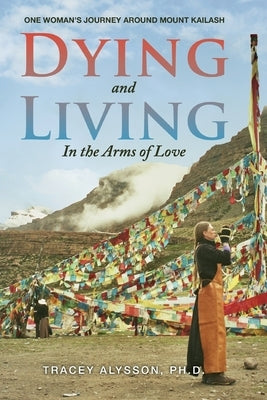 Dying and Living in the Arms of Love: One Woman's Journey around Mount Kailash by Alysson Ph. D., Tracey