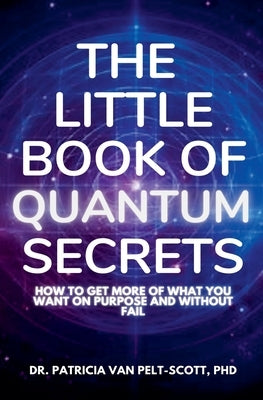 The Little Book of Quantum Secrets: How To Get More Of What You Want On Purpose And Without Fail by Pelt-Scott, Patricia Van