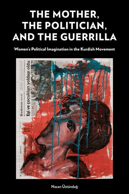 The Mother, the Politician, and the Guerrilla: Women's Political Imagination in the Kurdish Movement by Üstündağ, Nazan