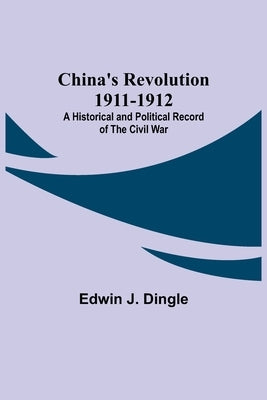 China's Revolution 1911-1912; A Historical and Political Record of the Civil War by J. Dingle, Edwin