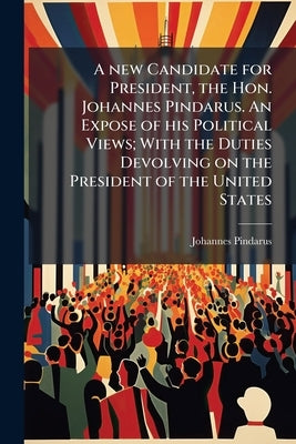 A new Candidate for President, the Hon. Johannes Pindarus. An Expose of his Political Views; With the Duties Devolving on the President of the United by Pindarus, Johannes