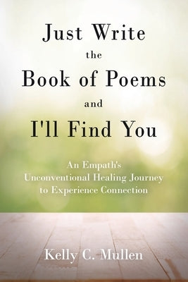 Just Write the Book of Poems and I'll Find You: An Empath's Unconventional Healing Journey to Experience Connection by Mullen, Kelly C.
