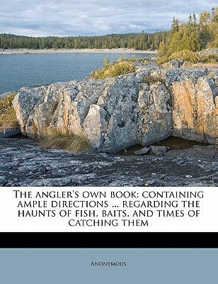The Angler's Own Book: Containing Ample Directions ... Regarding the Haunts of Fish, Baits, and Times of Catching Them by Anonymous