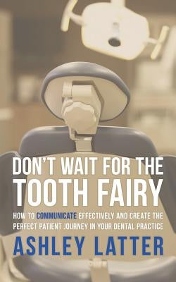Don't Wait for the Tooth Fairy: How to Communicate Effectively and Create the Perfect Patient Journey in Your Dental Practice by Latter, Ashley