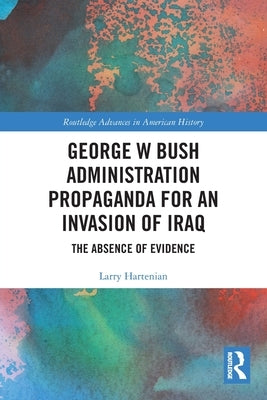George W Bush Administration Propaganda for an Invasion of Iraq: The Absence of Evidence by Hartenian, Larry