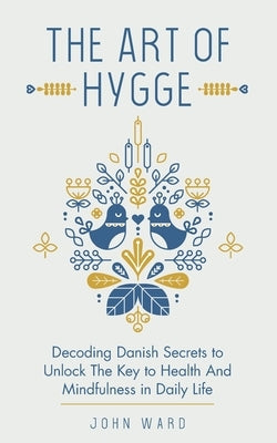 The Art of Hygge: Decoding Danish Secrets to Unlock The Key to Health And Mindfulness in Daily Life by Ward, John