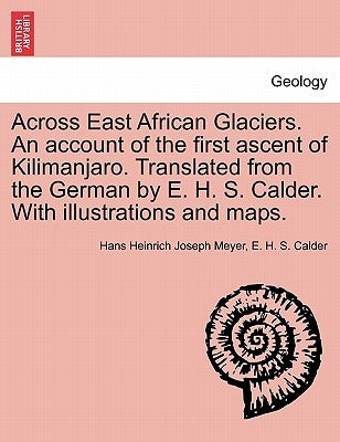 Across East African Glaciers. An account of the first ascent of Kilimanjaro. Translated from the German by E. H. S. Calder. With illustrations and map by Meyer, Hans Heinrich Joseph