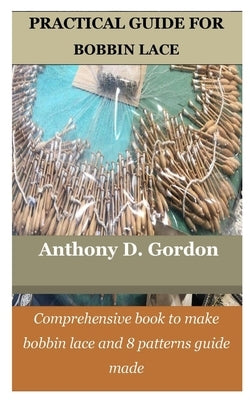 Practical Guide for Bobbin Lace: Comprehensive book to make bobbin lace and 8 patterns guide made by Gordon, Anthony D.