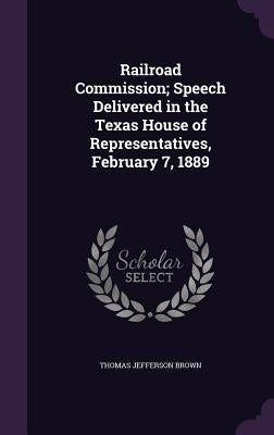 Railroad Commission; Speech Delivered in the Texas House of Representatives, February 7, 1889 by Brown, Thomas Jefferson