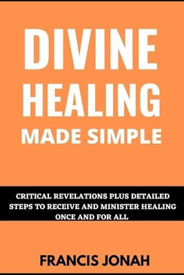 Divine Healing Made Simple: Critical Revelations plus detailed Steps To Receive and Minister Healing Once and For All by Jonah, Francis