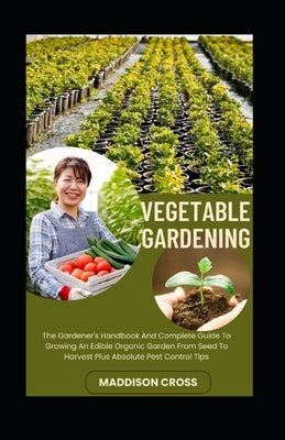 Vegetable Gardening: The Gardener's Handbook And Complete Guide To Growing An Edible Organic Garden From Seed To Harvest Plus Absolute Pest by Cross, Maddison