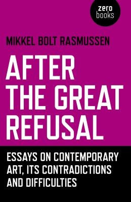 After the Great Refusal: Essays on Contemporary Art, Its Contradictions and Difficulties by Rasmussen, Mikkel