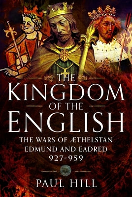 The Kingdom of the English: The Wars of Athelstan, Edmund and Eadred, 927-959 by Hill, Paul
