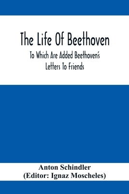 The Life Of Beethoven; To Which Are Added Beethoven's Letters To Friends, The Life And Characteristics Of Beethoven By Dr. Heinrich Doring And A List by Schindler, Anton