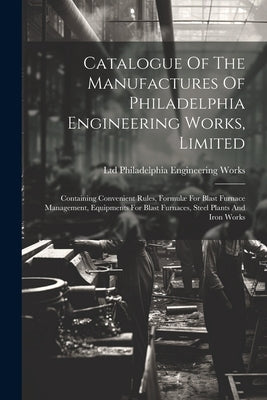 Catalogue Of The Manufactures Of Philadelphia Engineering Works, Limited: Containing Convenient Rules, Formulæ For Blast Furnace Management, Equipment by Philadelphia Engineering Works, Ltd