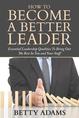 How To Become A Better Leader: Essential Leadership Qualities To Bring Out The Best In You and Your Staff by Adams, Betty