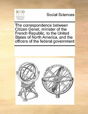 The Correspondence Between Citizen Genet, Minister of the French Republic, to the United States of North America, and the Officers of the Federal Gove by Multiple Contributors