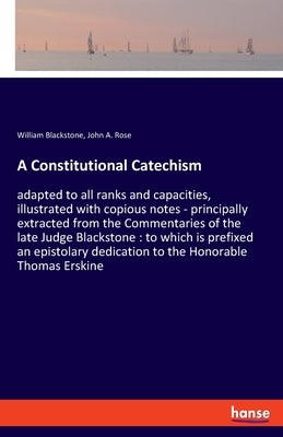 A Constitutional Catechism: adapted to all ranks and capacities, illustrated with copious notes - principally extracted from the Commentaries of the l by Blackstone, William