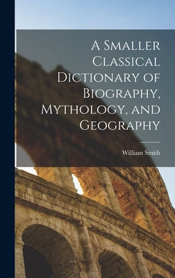 A Smaller Classical Dictionary of Biography, Mythology, and Geography by Smith, William