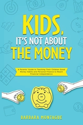 Kids, It's Not About the Money: A Parents' Guide to Teaching Their Children Good Money Habits and Personal Finance to Reach Financial Independence by Montague, Barbara