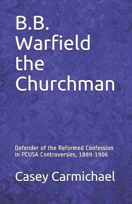 B.B. Warfield the Churchman: Defender of the Reformed Confession in Pcusa Controversies, 1889-1906 by Carmichael, Casey B.