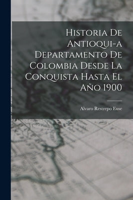 Historia de Antioqui-a Departamento de Colombia Desde la Conquista Hasta El Año 1900 by Euse, Alvaro Restrepo