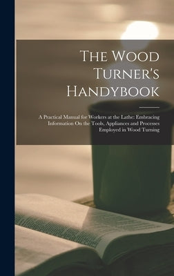 The Wood Turner's Handybook: A Practical Manual for Workers at the Lathe: Embracing Information On the Tools, Appliances and Processes Employed in by Anonymous