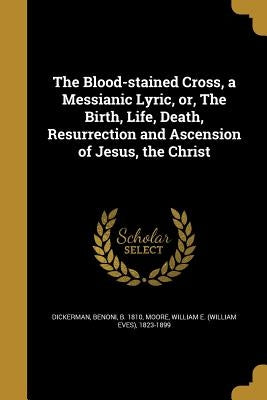 The Blood-stained Cross, a Messianic Lyric, or, The Birth, Life, Death, Resurrection and Ascension of Jesus, the Christ by Dickerman, Benoni B. 1810