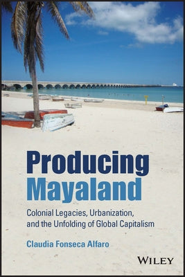 Producing Mayaland: Colonial Legacies, Urbanization, and the Unfolding of Global Capitalism by Fonseca Alfaro, Claudia