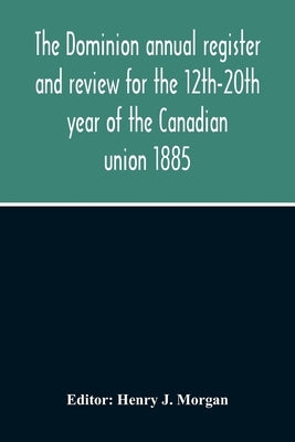 The Dominion Annual Register And Review For The 12Th-20Th Year Of The Canadian Union 1885 by J. Morgan, Henry