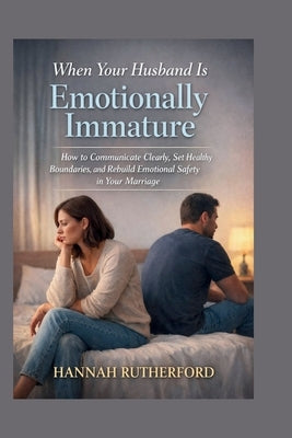 When Your Husband Is Emotionally Immature: How to Communicate Clearly, Set Healthy Boundaries, and Rebuild Emotional Safety in Your Marriage by Rutherford, Hannah