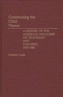 Constructing the Child Viewer: A History of the American Discourse on Television and Children, 1950-1980 by Luke, Carmen